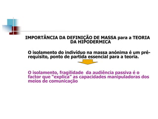 IMPORTÂNCIA DA DEFINIÇÃO DE MASSA para a TEORIA
DA HIPODERMICA
O isolamento do indivíduo na massa anónima é um pré-
requisito, ponto de partida essencial para a teoria.
O isolamento, fragilidade da audiência passiva é o
factor que “explica” as capacidades manipuladoras dos
meios de comunicação
 