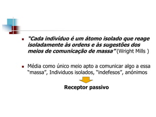  “Cada indivíduo é um átomo isolado que reage
isoladamente às ordens e às sugestões dos
meios de comunicação de massa” (Wright Mills )
 Média como único meio apto a comunicar algo a essa
“massa”, Individuos isolados, “indefesos”, anónimos
Receptor passivo
 