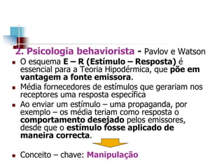 2. Psicologia behaviorista - Pavlov e Watson
 O esquema E – R (Estímulo – Resposta) é
essencial para a Teoria Hipodérmica, que põe em
vantagem a fonte emissora.
 Média fornecedores de estímulos que gerariam nos
receptores uma resposta específica
 Ao enviar um estímulo – uma propaganda, por
exemplo – os média teriam como resposta o
comportamento desejado pelos emissores,
desde que o estímulo fosse aplicado de
maneira correcta.
 Conceito – chave: Manipulação
 