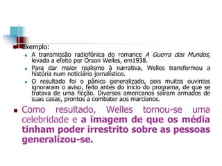  Exemplo:
 A transmissão radiofónica do romance A Guerra dos Mundos,
levada a efeito por Orson Welles, em1938.
 Para dar maior realismo à narrativa, Welles transformou a
história num noticiário jornalístico.
 O resultado foi o pânico generalizado, pois muitos ouvintes
ignoraram o aviso, feito antes do início do programa, de que se
tratava de uma ficção. Diversos americanos saíram armados de
suas casas, prontos a combater aos marcianos.
 Como resultado, Welles tornou-se uma
celebridade e a imagem de que os média
tinham poder irrestrito sobre as pessoas
generalizou-se.
 