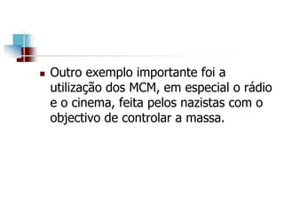  Outro exemplo importante foi a
utilização dos MCM, em especial o rádio
e o cinema, feita pelos nazistas com o
objectivo de controlar a massa.
 