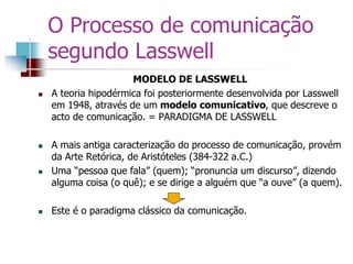 MODELO DE LASSWELL
 A teoria hipodérmica foi posteriormente desenvolvida por Lasswell
em 1948, através de um modelo comunicativo, que descreve o
acto de comunicação. = PARADIGMA DE LASSWELL
 A mais antiga caracterização do processo de comunicação, provém
da Arte Retórica, de Aristóteles (384-322 a.C.)
 Uma “pessoa que fala” (quem); “pronuncia um discurso”, dizendo
alguma coisa (o quê); e se dirige a alguém que “a ouve” (a quem).
 Este é o paradigma clássico da comunicação.
O Processo de comunicação
segundo Lasswell
 