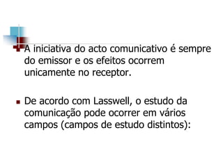 A iniciativa do acto comunicativo é sempre
do emissor e os efeitos ocorrem
unicamente no receptor.
 De acordo com Lasswell, o estudo da
comunicação pode ocorrer em vários
campos (campos de estudo distintos):
 