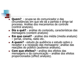  Quem? - ocupa-se do comunicador e das
circunstâncias em que ele dá a partida e dirige tal
processo. Análise dos mecanismos de controle
(control analysis).
 Diz o quê? - análise do conteúdo, características das
mensagens (content analysis)
 Em que canal? - análise dos média (media analysis)
– jornal, cinema, rádio etc.
 A quem? - estudo da audiência e estudo sobre o
receptor e a recepção das mensagens– análise das
reacções do público (audience analysis).
 Com que efeitos? - análise dos efeitos das
mensagens e da comunicação – análise dos efeitos
proporcionados (effect analysis).
 