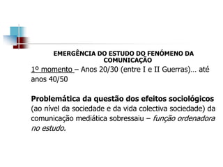 EMERGÊNCIA DO ESTUDO DO FENÓMENO DA
COMUNICAÇÃO
1º momento – Anos 20/30 (entre I e II Guerras)… até
anos 40/50
Problemática da questão dos efeitos sociológicos
(ao nível da sociedade e da vida colectiva sociedade) da
comunicação mediática sobressaiu – função ordenadora
no estudo.
 