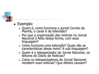  Exemplo:
 Quem é, como funciona o jornal Correio da
Manhã, o canal X de televisão?
 Por que a organização das notícias no Jornal
Nacional é feita dessa forma, com essa
linguagem?
 Como funciona uma televisão? Quais são as
características desse meio? A sua linguagem?
 Quem é o telespectador do Jornal Nacional, os
leitores do Diário de Notícias?
 Como os telespectadores do Jornal Nacional
recebem suas notícias? Que efeitos causam?
 