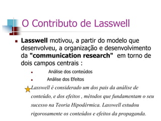O Contributo de Lasswell
 Lasswell motivou, a partir do modelo que
desenvolveu, a organização e desenvolvimento
da "communication research" em torno de
dois campos centrais :
 Análise dos conteúdos
 Análise dos Efeitos
Lasswell é considerado um dos pais da análise de
conteúdo, e dos efeitos , métodos que fundamentam o seu
sucesso na Teoria Hipodérmica. Lasswell estudou
rigorosamente os conteúdos e efeitos da propaganda.
 