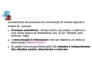 Características dos processos de comunicação de massas segundo o
modelo de Lasswell :
 Processo assimétrico - emissor activo, que produz o estímulo e
uma massa passiva de destinatários que, ao ser “atingida” pelo
estímulo, reage.
 A comunicação é intencional e tem por objectivo um efeito já
determinado (MANIPULAÇÃO).
 Os papéis Comunicador/Destinatário são isolados e independentes
das relações sociais, situacionais e culturais.
 