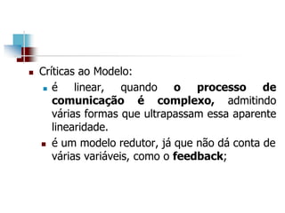  Críticas ao Modelo:
 é linear, quando o processo de
comunicação é complexo, admitindo
várias formas que ultrapassam essa aparente
linearidade.
 é um modelo redutor, já que não dá conta de
várias variáveis, como o feedback;
 