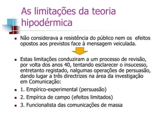 As limitações da teoria
hipodérmica
 Não considerava a resistência do público nem os efeitos
opostos aos previstos face à mensagem veiculada.
 Estas limitações conduziram a um processo de revisão,
por volta dos anos 40, tentando esclarecer o insucesso,
entretanto registado, nalgumas operações de persuasão,
dando lugar a três directrizes na área da investigação
em Comunicação:
 1. Empírico-experimental (persuasão)
 2. Empírica de campo (efeitos limitados)
 3. Funcionalista das comunicações de massa
 