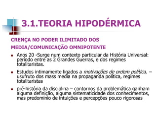 CRENÇA NO PODER ILIMITADO DOS
MEDIA/COMUNICAÇÃO OMNIPOTENTE
 Anos 20 -Surge num contexto particular da História Universal:
período entre as 2 Grandes Guerras, e dos regimes
totalitaristas.
 Estudos intimamente ligados a motivações de ordem política. –
usufruto dos mass media na propaganda política, regimes
totalitaristas
 pré-história da disciplina – contornos da problemática ganham
alguma definição, alguma sistematicidade dos conhecimentos,
mas predomínio de intuições e percepções pouco rigorosas
3.1.TEORIA HIPODÉRMICA
 