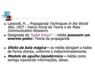  Lasswell, H. , Propaganda Techniques in the World
War, 1927 - marco inicial da Teoria e da Mass
Communication Research.
 Designada de “bullet theory” – média possuem um
enorme poder. Teoria da propaganda
 Efeito da bala mágica – os média atingiam a todos
de forma directa, uniforme e indiscriminadamente.
 Modelo da agulha hipodérmica – média como
seringa injectando informações, ideias.
 