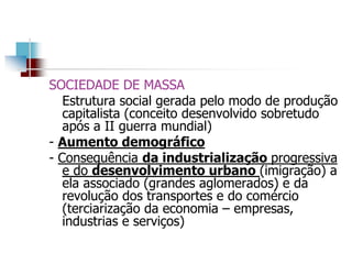 SOCIEDADE DE MASSA
Estrutura social gerada pelo modo de produção
capitalista (conceito desenvolvido sobretudo
após a II guerra mundial)
- Aumento demográfico
- Consequência da industrialização progressiva
e do desenvolvimento urbano (imigração) a
ela associado (grandes aglomerados) e da
revolução dos transportes e do comércio
(terciarização da economia – empresas,
industrias e serviços)
 