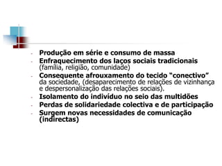 - Produção em série e consumo de massa
- Enfraquecimento dos laços sociais tradicionais
(família, religião, comunidade)
- Consequente afrouxamento do tecido “conectivo”
da sociedade, (desaparecimento de relações de vizinhança
e despersonalização das relações sociais).
- Isolamento do indivíduo no seio das multidões
- Perdas de solidariedade colectiva e de participação
- Surgem novas necessidades de comunicação
(indirectas)
 