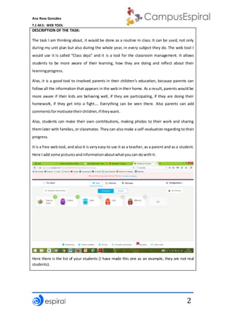 Ana Rosa González
T.1-M.5: WEB TOOL
2
DESCRIPTION OF THE TASK:
The task I am thinking about, it would be done as a routine in class. It can be used, not only
during my unit plan but also during the whole year, in every subject they do. The web tool I
would use it is called “Class dojo” and it is a tool for the classroom management. It allows
students to be more aware of their learning, how they are doing and reflect about their
learningprogress.
Also, it is a good tool to involved parents in their children’s education, because parents can
follow all the information that appears in the web in their home. As a result, parents would be
more aware if their kids are behaving well, if they are participating, if they are doing their
homework, if they get into a fight…. Everything can be seen there. Also parents can add
commentsformotivate theirchildren,if theywant.
Also, students can make their own contributions, making photos to their work and sharing
them later with families, or classmates. They can also make a self-evaluation regarding to their
progress.
It is a free web tool, and also it is veryeasy to use it as a teacher, as a parent and as a student.
Here I add some picturesandinformationaboutwhatyoucan dowithit:
Here there is the list of your students (I have made this one as an example, they are not real
students).
 