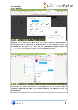 Ana Rosa González
T.1-M.5: WEB TOOL
3
When you click on one of your student’s name, you can add a positive or negative feedback.
There are some that are already done, as the ones that you can see in the picture, but you can
also create your own ones in “edit skills”. You can decide how many point they will get
(1,2,3,4…) or how manypointsyouwantto take themout for bad attitudes.
As a teacher, you can see the progress of your students and also you can add photos or
comments. Parents can see these photos and the comments, and if they want, they can
answerto them.
 