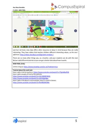 Ana Rosa González
T.1-M.5: WEB TOOL
5
Last but not least, class dojo offers other resources to keep in mind because they are really
interesting. They have videos that teaches children different interesting values, as the one I
add here:https://ideas.classdojo.com/f/growth-mindset-1
There are so many other things you, as a teacher, and your students can do with this tool.
BelowIadd differenttutorialssoyoucanget a betterideaabouthow it works.
WEB TOOL (link):
Linkto singup: https://www.classdojo.com/es-es/?redirect=true
Tutorial about the web tool.
Here I add a linkforteachers: https://www.youtube.com/watch?v=7TgSaMydfG8
Here I add a couple of linkforthe parents:
https://www.youtube.com/watch?v=FeCnNWBCWbQ
https://www.youtube.com/watch?v=x9rhHEghXgw
Here I add a linkabouta real example,how itisusedinclasses:
https://www.youtube.com/watch?v=RYeKBOMr5Mo
 
