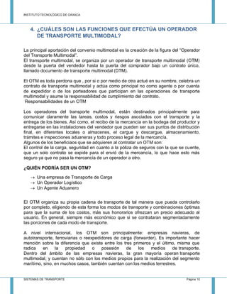 INSTITUTO TECNOLÓGICO DE OAXACA
SISTEMAS DE TRANSPORTE Página 10
4. ¿CUÁLES SON LAS FUNCIONES QUE EFECTÚA UN OPERADOR
DE TRANSPORTE MULTIMODAL?
La principal aportación del convenio multimodal es la creación de la figura del “Operador
del Transporte Multimodal”.
El transporte multimodal, se organiza por un operador de transporte multimodal (OTM)
desde la puerta del vendedor hasta la puerta del comprador bajo un contrato único,
llamado documento de transporte multimodal (DTM).
El OTM es toda perdona que , por si o por medio de otra actué en su nombre, celebra un
contrato de transporte multimodal y actúa como principal no como agente o por cuenta
de expedidor o de los porteadores que participan en las operaciones de transporte
multimodal y asume la responsabilidad de cumplimiento del contrato.
Responsabilidades de un OTM
Los operadores del transporte multimodal, están destinados principalmente para
comunicar claramente las tareas, costos y riesgos asociados con el transporte y la
entrega de los bienes. Así como, el recibo de la mercancía en la bodega del productor y
entregarse en las instalaciones del vendedor que pueden ser sus puntos de distribución
final, en diferentes locales o almacenes, el cargue y descargue, almacenamiento,
trámites e inspecciones aduaneras y todo proceso legal de la mercancía.
Algunos de los beneficiaos que se adquieren al contratar un OTM son:
El control de la carga, seguridad en cuanto a la póliza de seguros con la que se cuente,
que un solo contrato se expide para el envió de la mercancía, lo que hace esto más
seguro ya que no pasa la mercancía de un operador a otro.
¿QUIÉN PODRÍA SER UN OTM?
 Una empresa de Transporte de Carga
 Un Operador Logístico
 Un Agente Aduanero
El OTM organiza su propia cadena de transporte de tal manera que pueda controlarlo
por completo, eligiendo de esta forma los modos de transporte y combinaciones óptimas
para que la suma de los costos, más sus honorarios ofrezcan un precio adecuado al
usuario. En general, siempre más económico que si se contrataran segmentadamente
las porciones de cada modo de transporte.
A nivel internacional, los OTM son principalmente: empresas navieras, de
autotransporte, ferroviarias o reexpedidores de carga (forwarder). Es importante hacer
mención sobre la diferencia que existe entre los tres primeros y el último, misma que
radica en la propiedad o posesión de los medios de transporte.
Dentro del ámbito de las empresas navieras, la gran mayoría operan transporte
multimodal, y cuentan no sólo con los medios propios para la realización del segmento
marítimo, sino, en muchos casos, también cuentan con los medios terrestres.
 