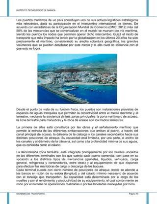 INSTITUTO TECNOLÓGICO DE OAXACA
SISTEMAS DE TRANSPORTE Página 13
Los puertos marítimos de un país constituyen uno de sus activos logísticos estratégicos
más relevantes, dada su participación en el intercambio internacional de bienes. De
acuerdo con estadísticas de la Organización Mundial de Comercio (OMC, 2012) más del
80% de las mercancías que se comercializan en el mundo se mueven por vía marítima,
siendo los puertos los nodos que permiten operar dicho intercambio. Quizá el modo de
transporte que más impacto ha tenido por la globalización en los últimos 20 años ha sido
precisamente el marítimo, considerando su amplia cobertura geográfica, los grandes
volúmenes que se pueden desplazar por este medio y el alto nivel de eficiencia con el
que esto se logra.
Desde el punto de vista de su función física, los puertos son instalaciones provistas de
espacios de aguas tranquilas que permiten la conectividad entre el medio marítimo y el
terrestre, mediante la existencia de tres zonas principales: la zona marítima o de acceso,
la zona terrestre para maniobras y la zona de enlace con los modos terrestres.
La primera de ellas está constituida por las obras y el señalamiento marítimo que
permite la entrada de las diferentes embarcaciones que arriban al puerto, a través del
canal principal de acceso, la dársena de la ciaboga y los canales secundarios hacia sus
distintas posiciones de atraque. Su capacidad está limitada, por una parte, al ancho de
los canales y al diámetro de la dársena, así como a la profundidad mínima de sus aguas,
que es conocida como el calado.
La denominada zona terrestre, está integrada principalmente por los muelles ubicados
en las diferentes terminales con las que cuenta cada puerto comercial, con base en su
vocación a los distintos tipos de mercancías (gráneles, líquidos, vehículos, carga
general, refrigerada y contenedores, entre otras) y al equipamiento de que disponen
para efectuar las maniobras de carga y descarga de los buques.
Cada terminal cuenta con cierto número de posiciones de atraque donde se atiende a
los barcos en razón de su eslora (longitud) y del calado mínimo necesario de acuerdo
con el tonelaje que transporten. Su capacidad está determinada por el largo de los
muelles y por el rendimiento y productividad de su equipamiento, el cual comúnmente se
mide por el número de operaciones realizadas o por las toneladas manejadas por hora.
 