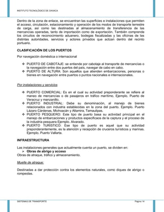 INSTITUTO TECNOLÓGICO DE OAXACA
SISTEMAS DE TRANSPORTE Página 14
Dentro de la zona de enlace, se encuentran las superficies e instalaciones que permiten
el acceso, circulación, estacionamiento y operación de los modos de transporte terrestre
de carga, así como las destinadas al almacenamiento de transferencia de las
mercancías operadas, tanto de importación como de exportación. También comprende
los circuitos de reconocimiento aduanero, bodegas fiscalizadas y las oficinas de las
distintas autoridades, servicios y actores privados que actúan dentro del recinto
portuario.
CLASIFICACIÓN DE LOS PUERTOS
Por navegación doméstica o internacional
 PUERTO DE CABOTAJE: se entiende por cabotaje al transporte de mercancías o
la navegación entre dos puertos del país, navegar de cabo en cabo.
 PUERTO DE ALTURA: Son aquellos que atienden embarcaciones, personas o
bienes en navegación entre puertos o puntos nacionales e internacionales.
Por instalaciones y servicios
 PUERTO COMERCIAL: Es en el cual su actividad preponderante se refiere al
maneo de mercancías o de pasajeros en tráfico marítimo. Ejemplo. Puerto de
Veracruz y manzanillo.
 PUERTO INDUSTRIAL: Debe su denominación, al manejo de bienes
relacionados con industria establecidas en la zona del puerto. Ejemplo. Puerto
Lázaro Cárdenas, Michoacán y Altamira, Tamaulipas.
 PUERTO PESQUERO: Este tipo de puerto basa su actividad principal en el
manejo de embarcaciones y productos especificaos de la captura y el proceso de
la industria pesquera Ejemplo. Alvarado.
 PUERTO TURISTICO: Ese tipo de puerto es aquel que su actividad
preponderantemente, es la atención y recepción de cruceros turísticos y marinas.
Ejemplo. Puerto Vallarta.
INFRAESTRUCTURA
Las instalaciones generales que actualmente cuenta un puerto, se dividen en:
 Obras de abrigo y acceso
Obras de atraque, tráfico y almacenamiento.
Muelle de atraque:
Destinadas a dar protección contra los elementos naturales, como diques de abrigo o
rompeolas.
 