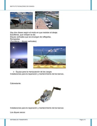 INSTITUTO TECNOLÓGICO DE OAXACA
SISTEMAS DE TRANSPORTE Página 15
Hay dos clases según el modo en que resistan el oleaje:
Escolleras, que rompen la ola.
Diques verticales que se encargan de reflejarlas.
Rompeolas
(Escolleras – diques verticales)
 Equipo para la manipulación de las cargas
Instalaciones para la reparación y mantenimiento de los barcos.
Cabrestante:
Instalaciones para la reparación y mantenimiento de los barcos:
Los diques secos:
 