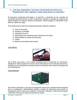 INSTITUTO TECNOLÓGICO DE OAXACA
SISTEMAS DE TRANSPORTE Página 17
6. ¿EN QUE UNIDADES Y DE QUE CAPACIDAD SE APOYA EL
TRANSPORTE MULTIMODAL PARA REALIZAR SU FUNCIÓN?
El transporte multimodal está ligado a la aparición y desarrollo de las unidades de
transporte intermodal (UTIs), es decir, estructuras, soportes y unidades de carga que se
pueda trasladar en distintos medios de transporte. Siendo posible su intercambio entre
ellos sin ruptura de carga.
Para seleccionar el medio de transporte apropiado, deberás considerar:
 Tipo de mercancía.
 Empaque y embalaje.
 Urgencias de envío.
 Especificaciones necesarias para manipuleo de la carga.
 Disponibilidad de medios de transporte.
 Tarifas.
 Medios de transporte internacional
CAJA MOVIL
Se le llama caja móvil a una unidad concebida para el transporte de mercancías,
adaptada de manera óptima en función de las dimensiones de los vehículos terrestres y
equipada con los dispositivos necesarios para el transbordo entre modos (la distingue de
los contenedores).
CONTENEDOR
Se le llama contenedor a una caja que transporta mercancías, suficientemente resistente
para su reutilización, habitualmente apilable y dotada de elementos para permitir la
transferencia entre modos. Se considera un elemento unificador y básico del transporte
multimodal, dado que se utiliza en todo tipo de modos.
 