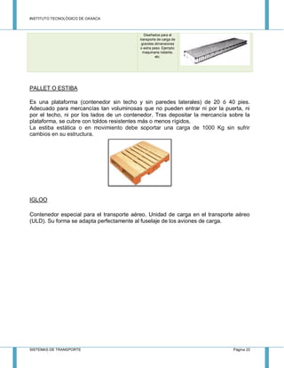 INSTITUTO TECNOLÓGICO DE OAXACA
SISTEMAS DE TRANSPORTE Página 22
Diseñados para el
transporte de carga de
grandes dimensiones
o extra peso. Ejemplo:
maquinaria rodante,
etc.
PALLET O ESTIBA
Es una plataforma (contenedor sin techo y sin paredes laterales) de 20 ó 40 pies.
Adecuado para mercancías tan voluminosas que no pueden entrar ni por la puerta, ni
por el techo, ni por los lados de un contenedor. Tras depositar la mercancía sobre la
plataforma, se cubre con toldos resistentes más o menos rígidos.
La estiba estática o en movimiento debe soportar una carga de 1000 Kg sin sufrir
cambios en su estructura.
IGLOO
Contenedor especial para el transporte aéreo. Unidad de carga en el transporte aéreo
(ULD). Su forma se adapta perfectamente al fuselaje de los aviones de carga.
 