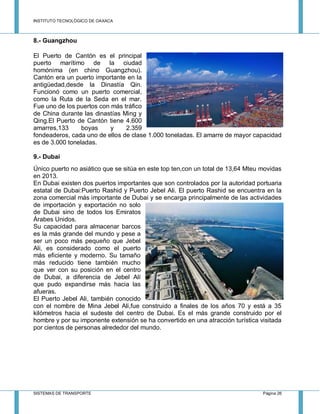 INSTITUTO TECNOLÓGICO DE OAXACA
SISTEMAS DE TRANSPORTE Página 26
8.- Guangzhou
El Puerto de Cantón es el principal
puerto marítimo de la ciudad
homónima (en chino Guangzhou).
Cantón era un puerto importante en la
antigüedad,desde la Dinastía Qin.
Funcionó como un puerto comercial,
como la Ruta de la Seda en el mar.
Fue uno de los puertos con más tráfico
de China durante las dinastías Ming y
Qing.El Puerto de Cantón tiene 4.600
amarres,133 boyas y 2.359
fondeaderos, cada uno de ellos de clase 1.000 toneladas. El amarre de mayor capacidad
es de 3.000 toneladas.
9.- Dubai
Único puerto no asiático que se sitúa en este top ten,con un total de 13,64 Mteu movidas
en 2013.
En Dubai existen dos puertos importantes que son controlados por la autoridad portuaria
estatal de Dubai:Puerto Rashid y Puerto Jebel Ali. El puerto Rashid se encuentra en la
zona comercial más importante de Dubai y se encarga principalmente de las actividades
de importación y exportación no solo
de Dubai sino de todos los Emiratos
Árabes Unidos.
Su capacidad para almacenar barcos
es la más grande del mundo y pese a
ser un poco más pequeño que Jebel
Ali, es considerado como el puerto
más eficiente y moderno. Su tamaño
más reducido tiene también mucho
que ver con su posición en el centro
de Dubai, a diferencia de Jebel Alí
que pudo expandirse más hacia las
afueras.
El Puerto Jebel Ali, también conocido
con el nombre de Mina Jebel Ali,fue construido a finales de los años 70 y está a 35
kilómetros hacia el sudeste del centro de Dubai. Es el más grande construido por el
hombre y por su imponente extensión se ha convertido en una atracción turística visitada
por cientos de personas alrededor del mundo.
 
