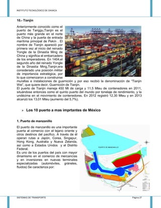 INSTITUTO TECNOLÓGICO DE OAXACA
SISTEMAS DE TRANSPORTE Página 27
10.- Tianjin
Anteriormente conocido como el
puerto de Tanggu,Tianjin es el
puerto más grande en el norte
de China y la puerta de entrada
marítima principal de Pekín . El
nombre de Tianjin apareció por
primera vez al inicio del reinado
Yongle de la Dinastía Ming de
China y significa el embarcadero
de los emperadores. En 1404,el
segundo año del reinado Yongle
de la Dinastía Ming,Tianjin,era
considerado una posición militar
de importancia estratégica, por
lo que comenzaron a construirse
murallas e instalaciones de guarnición y por eso recibió la denominación de “Tianjin
Wei”, que quiere decir, Guarnición de Tianjin.
El puerto de Tianjin maneja 450 Mt de carga y 11,5 Mteu de contenedores en 2011,
situándose entonces como el quinto puerto del mundo por tonelaje de rendimiento, y la
undécima en el movimiento de contenedores. En 2012 registró 12,30 Mteu y en 2013
alcanzó los 13,01 Mteu (aumento del 5,7%).
 Los 10 puerto a mas imprtantes de México
1. Puerto de manzanillo
El puerto de manzanillo es una importante
puerta al comercio con el lejano oriente y
otros destinos del pacifico. A través de él
operan rutas a Japón, Corea, Singapur,
Hong Kong, Australia y Nueva Zelanda,
así como a Estados Unidos y el Distrito
Federal.
Es uno de los puertos del país con mayor
dinamismo en el comercio de mercancías
y en inversiones en nuevas terminales
especializadas (automóviles, gráneles,
fluidos) Se caracteriza por:
 