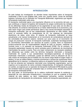 INSTITUTO TECNOLÓGICO DE OAXACA
SISTEMAS DE TRANSPORTE Página 3
INTRODUCCIÓN
En este trabajo de investigación se abordan temas importantes sobre el transporte
multimodal y todo lo que engloba este, como son: puertos secos, zonas de actividad
logística, funciones de un Operador de Transporte Multimodal, organismos que regulan
el transporte multimodal, entre otros.
El transporte multimodal ejerce una importante influencia en la economía del país, ya
que contribuye a mejorar la logística del transporte de cargas combinando las ventajas
de los diferentes modos de transporte en los segmentos en que cada uno de ellos es
más eficiente. El comercio internacional es un factor determinante en la economía y por
esta razón ningún país puede permanecer ajeno a las nuevas tecnologías asociadas al
transporte multimodal, que se han implementado últimamente en este ámbito, tales
como el creciente tráfico de contenedores de 40’, los sistemas de intercambio
electrónico de datos, entre otros. El sistema de transporte multimodal se basa
actualmente y de manera fundamental, en el movimiento de contenedores derivado de
las actividades del comercio exterior, teniendo aun poco peso en el movimiento de
cargas de producción nacional. El transporte multimodal, sustentado tecnológicamente
en movimientos intermodales con servicios de puerta a puerta, tiene un basamento
jurídico-comercial que da responsabilidad integral de todo el proceso, mediante un
contrato único, a un operador de transporte multimodal (OTM). Por el contrario, el
transporte segmentado requiere de varios contratos para la realización de movimientos
intermodales de puerta a puerta. Para una mejor comprensión es necesario establecer
las diferencias que existen entre los términos transporte intermodal y transporte
multimodal. En cuanto a sus características tecnológico-operativas, el transporte
multimodal, intermodal o combinado, puede ser definido como la utilización de dos o
más modos de transporte para el traslado de una misma carga desde el origen hasta un
destino, lo que se realiza debido a razones económicas o porque las condiciones físico-
geográficas así lo imponen. La diferencia radica en el aspecto Jurídico Comercial, según
el cual se entiende por transporte intermodal unos transportes segmentados, que se
organiza con la ejecución de varios contratos independientes. El transporte multimodal,
en cambio, se organiza por un operador de transporte multimodal (OTM) desde la puerta
del vendedor hasta la puerta del comprador bajo un contrato único, llamado documento
de transporte multimodal (DTM).
Por otra parte, el funcionamiento de la cadena multimodal requiere la existencia y
desarrollo de una adecuada infraestructura y tecnología en que se sustente el flujo
material de esta cadena, es decir, instalaciones portuarias, centros terrestres,
equipamiento de manipulación de contendores, medios de transporte especializado, etc.
 