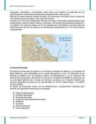INSTITUTO TECNOLÓGICO DE OAXACA
SISTEMAS DE TRANSPORTE Página 30
transporte, aduanales y comerciales, entre otros, que facilitan el desarrollo de las
exportaciones e importaciones destinadas prácticamente a todo el país.
Más de 30 líneas navieras arriban al puerto. Se comunican con todo el país a traces de
una extensa red de carretera y dos rutas ferroviarias.
Cuenta con 3.5 km de muelles para todo tipo de carga, 9 terminales especializadas para
contenedores, granel mineral, fluidos y vehículos, una terminal de productos petroleros y
un astillero. Su canal de acceso es de 42 pulgadas de profundidad y permite arribo de
embarcaciones con 36’ de calado en la terminal de contenedores y 31’ en la terminal de
carga general.
4. Puerto Ensenada
El Puerto de Ensenada se localiza en la esquina noroeste de México, en el estado de
Baja California, punto estratégico en la cuenta del pacífico, a solo 110 kilómetros de la
frontera de México con los Estados Unidos de Norteamérica y en la cabecera del
Municipio de Ensenada, colindando al norte con los estados de California y Arizona y al
sur con Baja California Sur, al este con Sonora y al oeste con el Océano Pacífico. Su
posición geográfica se ubica en las coordenadas 31 51'30" Latitud Norte y 116 38'00"
Longitud Oeste.
El puerto de Ensenada cuenta con la infraestructura y equipamiento portuario para
atender las siguientes mercancías y actividades:
 Carga Contenerizada.
 Graneles Minerales.
 Graneles Agrícolas.
 Carga General Sobredimensionada.
 Astilleros.
 Cruceros.
 Pesca Comercial.
 Pesca Deportiva.
 