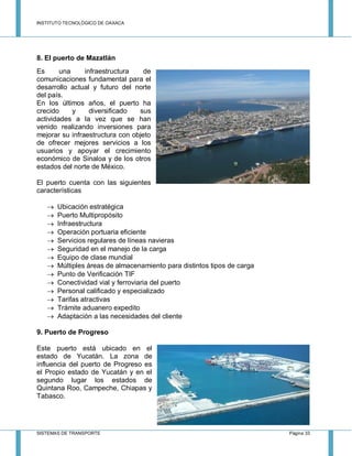INSTITUTO TECNOLÓGICO DE OAXACA
SISTEMAS DE TRANSPORTE Página 33
8. El puerto de Mazatlán
Es una infraestructura de
comunicaciones fundamental para el
desarrollo actual y futuro del norte
del país.
En los últimos años, el puerto ha
crecido y diversificado sus
actividades a la vez que se han
venido realizando inversiones para
mejorar su infraestructura con objeto
de ofrecer mejores servicios a los
usuarios y apoyar el crecimiento
económico de Sinaloa y de los otros
estados del norte de México.
El puerto cuenta con las siguientes
características
 Ubicación estratégica
 Puerto Multipropósito
 Infraestructura
 Operación portuaria eficiente
 Servicios regulares de líneas navieras
 Seguridad en el manejo de la carga
 Equipo de clase mundial
 Múltiples áreas de almacenamiento para distintos tipos de carga
 Punto de Verificación TIF
 Conectividad vial y ferroviaria del puerto
 Personal calificado y especializado
 Tarifas atractivas
 Trámite aduanero expedito
 Adaptación a las necesidades del cliente
9. Puerto de Progreso
Este puerto está ubicado en el
estado de Yucatán. La zona de
influencia del puerto de Progreso es
el Propio estado de Yucatán y en el
segundo lugar los estados de
Quintana Roo, Campeche, Chiapas y
Tabasco.
 