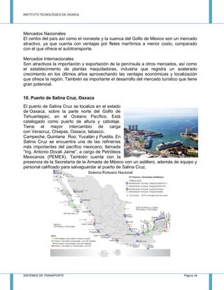 INSTITUTO TECNOLÓGICO DE OAXACA
SISTEMAS DE TRANSPORTE Página 34
Mercados Nacionales
El centro del país así como el noroeste y la cuenca del Golfo de México son un mercado
atractivo, ya que cuenta con ventajas por fletes marítimos a menor costo, comparado
con el que ofrece el autotransporte.
Mercados Internacionales
Son atractivos la importación y exportación de la península a otros mercados, así como
el establecimiento de plantas maquiladoras, industria que registra un acelerado
crecimiento en los últimos años aprovechando las ventajas económicas y localización
que ofrece la región. También es importante el desarrollo del mercado turístico que tiene
gran potencial.
10. Puerto de Salina Cruz, Oaxaca
El puerto de Salina Cruz se localiza en el estado
de Oaxaca, sobre la parte norte del Golfo de
Tehuantepec, en el Océano Pacífico. Está
catalogado como puerto de altura y cabotaje.
Tiene el mayor intercambio de carga
con Veracruz, Chiapas, Oaxaca, tabasco,
Campeche, Quintana Roo, Yucatán y Puebla. En
Salina Cruz se encuentra una de las refinerías
más importantes del pacífico mexicano, llamada
“Ing. Antonio Dovali Jaime”, a cargo de Petróleos
Mexicanos (PEMEX). También cuenta con la
presencia de la Secretaría de la Armada de México con un astillero, además de equipo y
personal calificado para salvaguardar al puerto de Salina Cruz.
 