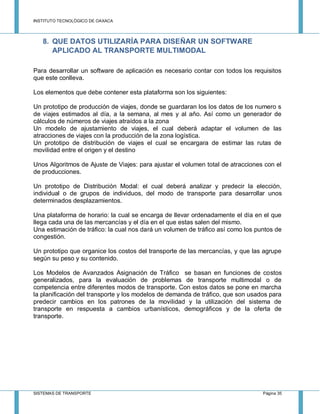 INSTITUTO TECNOLÓGICO DE OAXACA
SISTEMAS DE TRANSPORTE Página 35
8. QUE DATOS UTILIZARÍA PARA DISEÑAR UN SOFTWARE
APLICADO AL TRANSPORTE MULTIMODAL
Para desarrollar un software de aplicación es necesario contar con todos los requisitos
que este conlleva.
Los elementos que debe contener esta plataforma son los siguientes:
Un prototipo de producción de viajes, donde se guardaran los los datos de los numero s
de viajes estimados al día, a la semana, al mes y al año. Así como un generador de
cálculos de números de viajes atraídos a la zona
Un modelo de ajustamiento de viajes, el cual deberá adaptar el volumen de las
atracciones de viajes con la producción de la zona logística.
Un prototipo de distribución de viajes el cual se encargara de estimar las rutas de
movilidad entre el origen y el destino
Unos Algoritmos de Ajuste de Viajes: para ajustar el volumen total de atracciones con el
de producciones.
Un prototipo de Distribución Modal: el cual deberá analizar y predecir la elección,
individual o de grupos de individuos, del modo de transporte para desarrollar unos
determinados desplazamientos.
Una plataforma de horario: la cual se encarga de llevar ordenadamente el día en el que
llega cada una de las mercancías y el día en el que estas salen del mismo.
Una estimación de tráfico: la cual nos dará un volumen de tráfico así como los puntos de
congestión.
Un prototipo que organice los costos del transporte de las mercancías, y que las agrupe
según su peso y su contenido.
Los Modelos de Avanzados Asignación de Tráfico se basan en funciones de costos
generalizados, para la evaluación de problemas de transporte multimodal o de
competencia entre diferentes modos de transporte. Con estos datos se pone en marcha
la planificación del transporte y los modelos de demanda de tráfico, que son usados para
predecir cambios en los patrones de la movilidad y la utilización del sistema de
transporte en respuesta a cambios urbanísticos, demográficos y de la oferta de
transporte.
 