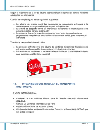 INSTITUTO TECNOLÓGICO DE OAXACA
SISTEMAS DE TRANSPORTE Página 37
Según el reglamento de la ley de aduana podrá autorizar el régimen de transito mediante
solicitud de los interesanos
Cuando se cumple alguno de los siguientes supuestos:
o La aduana de entrada envié las mercancías de procedencia extranjera a la
aduana que se encargara del despacho para su importación
o La aduna de despacho envié las mercancías nacionales o nacionalizadas a la
aduana de salida para su exportación
o La aduna de despacho envié las mercancías importadas temporalmente en
programas de maquila o de exportación a la aduana de salida, para su retorno al
extranjero
Tránsito de mercancías internacionales
o La aduna de entrada envíe a la aduana de salida las mercancías de procedencia
extranjera que lleguen al territorio nacional con destino al extranjero
o Las mercancías nacionales o nacionalizadas se trasladen por territorio extranjero
para su reingreso al territorio nacional
10. ORGANISMOS QUE REGULAN EL TRANSPORTE
MULTIMODAL
A NIVEL INTERNACIONAL
 Comisión De Las Naciones Unidas Para El Derecho Mercantil Internacional
(CNUDMI)
 Cámara De Comercio Internacional De París
 Organización Mundial de Aduanas (OMA)
 Conferencia de las Naciones Unidas sobre Comercio y Desarrollo (UNCTAD, por
sus siglas en inglés)
 