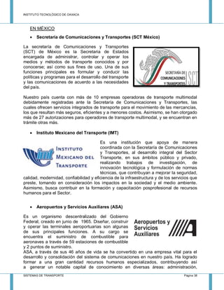 INSTITUTO TECNOLÓGICO DE OAXACA
SISTEMAS DE TRANSPORTE Página 38
EN MÉXICO
 Secretaría de Comunicaciones y Transportes (SCT México)
La secretaría de Comunicaciones y Transportes
(SCT) de México es la Secretaria de Estados
encargada de administrar, controlar y operar los
medios y métodos de transporte conocidos y por
conocerse; así como sus fines de uso. Una de sus
funciones principales es formular y conducir las
políticas y programas para el desarrollo del transporte
y las comunicaciones de acuerdo a las necesidades
del país.
Nuestro país cuenta con más de 10 empresas operadoras de transporte multimodal
debidamente registradas ante la Secretaría de Comunicaciones y Transportes, las
cuales ofrecen servicios integrados de transporte para el movimiento de las mercancías,
los que resultan más seguros, eficientes y a menores costos. Asimismo, se han otorgado
más de 27 autorizaciones para operadores de transporte multimodal, y se encuentran en
trámite otras más.
 Instituto Mexicano del Transporte (IMT)
Es una institución que apoya de manera
coordinada con la Secretaría de Comunicaciones
y Transportes, al desarrollo integral del Sector
Transporte, en sus ámbitos público y privado,
realizando trabajos de investigación, de
innovación tecnológica y formulación de normas
técnicas, que contribuyan a mejorar la seguridad,
calidad, modernidad, confiabilidad y eficiencia de la infraestructura y de los servicios que
preste, tomando en consideración los impactos en la sociedad y el medio ambiente.
Asimismo, busca contribuir en la formación y capacitación posprofesional de recursos
humanos para el Sector.
 Aeropuertos y Servicios Auxiliares (ASA)
Es un organismo descentralizado del Gobierno
Federal, creado en junio de 1965. Diseñar, construir
y operar las terminales aeroportuarias son algunas
de sus principales funciones. A su cargo se
encuentra el suministro de combustible para
aeronaves a través de 59 estaciones de combustible
y 2 puntos de suministro.
ASA, a través de sus 46 años de vida se ha convertido en una empresa vital para el
desarrollo y consolidación del sistema de comunicaciones en nuestro país. Ha logrado
formar a una gran cantidad recursos humanos especializados, contribuyendo así
a generar un notable capital de conocimiento en diversas áreas: administración,
 