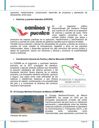 INSTITUTO TECNOLÓGICO DE OAXACA
SISTEMAS DE TRANSPORTE Página 39
operación, mantenimiento, conservación, desarrollo de proyectos y planeación de
aeropuertos, entre otras.
 Caminos y puentes federales (CAPUFE)
Es un organismo público
descentralizado del Gobierno Federal
que cuenta con 50 años en la operación
de caminos y puentes de cuota. Tiene
como objetivo convertirse en una
entidad pública modelo que aplica y
promueve las mejores prácticas en la operación, mantenimiento y administración de
caminos y puentes de cuota, además de gestionar aquéllos que le requiera el estado.
También busca entender y atender las necesidades de usuarios y clientes de caminos y
puentes de cuota, adoptar la transparencia, legalidad y ética en las prácticas
institucionales, atraer y desarrollar personal con alta convicción del servicio público y
deseo de superación, operar con eficiencia y eficacia y promover la sustentabilidad
social y ambiental.
 Coordinación General de Puertos y Marina Mercante (CGPMM)
La CGPMM es el organismo y autoridad marítimo-
portuaria de la SCT encargado de planificar,
programar y ejecutar políticas públicas que consoliden
la posición estratégica del sistema portuario y del
transporte marítimo. Busca disponer de un sistema
portuario y de transporte marítimo suficiente, oportuno
y seguro, que opere como nodo articulador de las
cadenas y plataformas logísticas y que ofrezca
servicios de calidad, contribuyendo a la competitividad
del país y a incrementar la dinámica del comercio
nacional e internacional.
IV.- El Consejo Marítimo-Portuario de México (COMPORT)
El Consejo Marítimo-Portuario de México
(COMPORT) fue creado en 2010 por las
principales asociaciones privadas del sector
marítimo-portuario del país como un interlocutor
permanente y especializado entre las distintas
instancias públicas, principalmente la Secretaría
de Comunicaciones y Transportes (SCT), y las
privadas, tanto nacionales como
internacionales, para representar y promover los
intereses del sector.
 