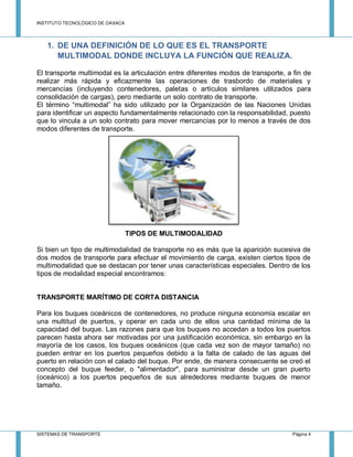 INSTITUTO TECNOLÓGICO DE OAXACA
SISTEMAS DE TRANSPORTE Página 4
1. DE UNA DEFINICIÓN DE LO QUE ES EL TRANSPORTE
MULTIMODAL DONDE INCLUYA LA FUNCIÓN QUE REALIZA.
El transporte multimodal es la articulación entre diferentes modos de transporte, a fin de
realizar más rápida y eficazmente las operaciones de trasbordo de materiales y
mercancías (incluyendo contenedores, paletas o artículos similares utilizados para
consolidación de cargas), pero mediante un solo contrato de transporte.
El término “multimodal” ha sido utilizado por la Organización de las Naciones Unidas
para identificar un aspecto fundamentalmente relacionado con la responsabilidad, puesto
que lo vincula a un solo contrato para mover mercancías por lo menos a través de dos
modos diferentes de transporte.
TIPOS DE MULTIMODALIDAD
Si bien un tipo de multimodalidad de transporte no es más que la aparición sucesiva de
dos modos de transporte para efectuar el movimiento de carga, existen ciertos tipos de
multimodalidad que se destacan por tener unas características especiales. Dentro de los
tipos de modalidad especial encontramos:
TRANSPORTE MARÍTIMO DE CORTA DISTANCIA
Para los buques oceánicos de contenedores, no produce ninguna economía escalar en
una multitud de puertos, y operar en cada uno de ellos una cantidad mínima de la
capacidad del buque. Las razones para que los buques no accedan a todos los puertos
parecen hasta ahora ser motivadas por una justificación económica, sin embargo en la
mayoría de los casos, los buques oceánicos (que cada vez son de mayor tamaño) no
pueden entrar en los puertos pequeños debido a la falta de calado de las aguas del
puerto en relación con el calado del buque. Por ende, de manera consecuente se creó el
concepto del buque feeder, o "alimentador", para suministrar desde un gran puerto
(oceánico) a los puertos pequeños de sus alrededores mediante buques de menor
tamaño.
 