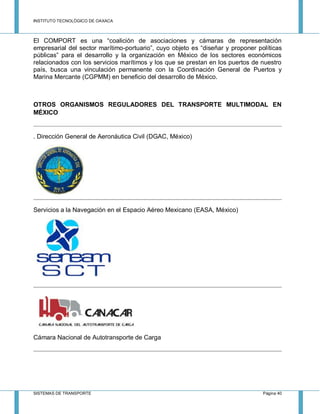 INSTITUTO TECNOLÓGICO DE OAXACA
SISTEMAS DE TRANSPORTE Página 40
El COMPORT es una “coalición de asociaciones y cámaras de representación
empresarial del sector marítimo-portuario”, cuyo objeto es “diseñar y proponer políticas
públicas” para el desarrollo y la organización en México de los sectores económicos
relacionados con los servicios marítimos y los que se prestan en los puertos de nuestro
país, busca una vinculación permanente con la Coordinación General de Puertos y
Marina Mercante (CGPMM) en beneficio del desarrollo de México.
OTROS ORGANISMOS REGULADORES DEL TRANSPORTE MULTIMODAL EN
MÉXICO
. Dirección General de Aeronáutica Civil (DGAC, México)
Servicios a la Navegación en el Espacio Aéreo Mexicano (EASA, México)
Cámara Nacional de Autotransporte de Carga
 