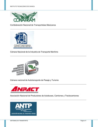 INSTITUTO TECNOLÓGICO DE OAXACA
SISTEMAS DE TRANSPORTE Página 41
Confederación Nacional de Transportistas Mexicanos
Cámara Nacional de la Industria de Transporte Marítimo
Cámara nacional de Autotransporte de Pasaje y Turismo
Asociación Nacional de Productores de Autobuses, Camiones y Tractocamiones
 