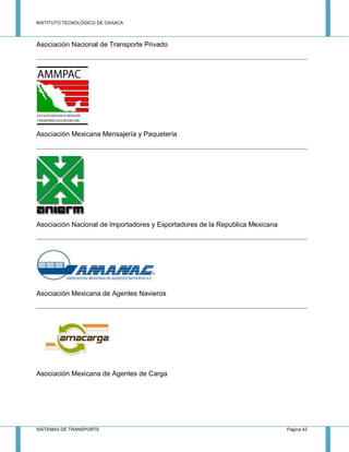 INSTITUTO TECNOLÓGICO DE OAXACA
SISTEMAS DE TRANSPORTE Página 42
Asociación Nacional de Transporte Privado
Asociación Mexicana Mensajería y Paquetería
Asociación Nacional de Importadores y Exportadores de la Republica Mexicana
Asociación Mexicana de Agentes Navieros
Asociación Mexicana de Agentes de Carga
 
