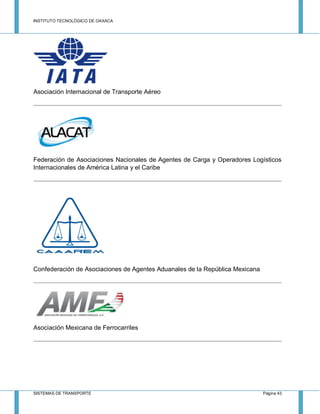 INSTITUTO TECNOLÓGICO DE OAXACA
SISTEMAS DE TRANSPORTE Página 43
Asociación Internacional de Transporte Aéreo
Federación de Asociaciones Nacionales de Agentes de Carga y Operadores Logísticos
Internacionales de América Latina y el Caribe
Confederación de Asociaciones de Agentes Aduanales de la República Mexicana
Asociación Mexicana de Ferrocarriles
 