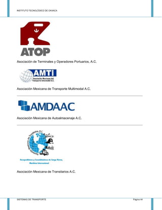 INSTITUTO TECNOLÓGICO DE OAXACA
SISTEMAS DE TRANSPORTE Página 44
Asociación de Terminales y Operadores Portuarios, A.C.
Asociación Mexicana de Transporte Multimodal A.C.
Asociación Mexicana de Autoalmacenaje A.C.
Asociación Mexicana de Transitarios A.C.
 
