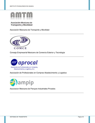 INSTITUTO TECNOLÓGICO DE OAXACA
SISTEMAS DE TRANSPORTE Página 45
Asociación Mexicana de Transporte y Movilidad
Consejo Empresarial Mexicano de Comercio Exterior y Tecnología
Asociación de Profesionales en Compras Abastecimiento y Logistica
Asociacion Mexicana de Parques Industriales Privados
 