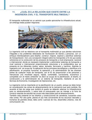 INSTITUTO TECNOLÓGICO DE OAXACA
SISTEMAS DE TRANSPORTE Página 46
11. ¿CUÁL ES LA RELACIÓN QUE EXISTE ENTRE LA
INGENIERÍA CIVIL Y EL TRANSPORTE MULTIMODAL?
El transporte multimodal es un servicio que puede aprovechar la infraestructura actual,
sin embrago éstas pueden mejorarse.
La ingeniería civil se relaciona con el transporte multimodal ya que plantea soluciones
integrales a los problemas detectados de movilización de bienes y personas, con un
enfoque interdisciplinario para diseñar, construir, mejorar, explorar y planificar sistemas
de transportación. Con una concepción integral sobre los transportes a fin de que exista
coherencia en la conducción de los procesos de transporte a nivel empresarial, nacional
e internacional, donde es necesario implementar y administrar sistemas de transporte a
nivel nacional e internacional proporcionando soluciones a la problemática que se
presenta en los diferentes modos: aéreo, terrestre, ferroviario y marítimo. Además la
ingeniería civil se ocupa de “la aplicación de los principios tecnológicos y científicos a la
planificación, el proyecto funcional, la operación y la administración de las diversas
partes de cualquier modo de transporte, con el fin de proporcionar a las personas y
mercancías una movilidad segura, rápida, confortable, conveniente, económica y
compatible con el medio ambiente” es decir se ocupa de la planificación, el diseño, la
construcción y la administración de un sistema de transporte, mediante el uso de
técnicas de Economía, Investigación de Operaciones, etc.
La ingeniería civil es importante en la planificación de un puerto, porque se debe tomar
en consideración las zonas de almacenamiento de la mercancía que será recibida. De
acuerdo al tipo de carga que recibirá el puerto se deberán adecuar la infraestructura
para su almacenamiento, y sobre todo el presupuesto que se maneja a la hora de
construir además de estudiar las zonas más adecuadas para el almacenamiento.
También está presente en los diseños y construcciones de carreteras, buscando rutas
más cortas. Por otra parte, planea el uso más conveniente de los recursos naturales y
humanos de grandes áreas, tales como: cuencas de ríos, desarrollos urbanos, vías de
comunicación, etc.
 