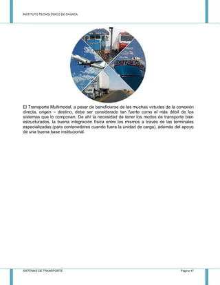 INSTITUTO TECNOLÓGICO DE OAXACA
SISTEMAS DE TRANSPORTE Página 47
El Transporte Multimodal, a pesar de beneficiarse de las muchas virtudes de la conexión
directa, origen – destino, debe ser considerado tan fuerte como el más débil de los
sistemas que lo componen. De ahí la necesidad de tener los modos de transporte bien
estructurados, la buena integración física entre los mismos a través de las terminales
especializadas (para contenedores cuando fuera la unidad de carga), además del apoyo
de una buena base institucional.
 