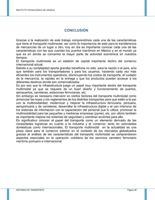 INSTITUTO TECNOLÓGICO DE OAXACA
SISTEMAS DE TRANSPORTE Página 48
CONCLUSIÓN
Gracias a la realización de este trabajo comprendimos cada una de las características
que tiene el transporte multimodal, así como la importancia de este para la transferencia
de mercancías de un lugar a otro, hoy en día es importante conocer cada una de las
características con las que cuentan los puertos marítimos en México y en el mundo ya
que es en donde se concentra la mayor parte de actividad económica en nuestros
tiempos.
El transporte multimodal es un eslabón de capital importante dentro del comercio
internacional actual.
Debido a su complejidad aporta grandes beneficios no solo para la nación o el país, sino
que también para los transportadores y para los usuarios, haciendo cada vez más
eficientes los instrumentos operativos, disminuyendo los costos de transporte, el cuidado
de la mercancía, la rapidez en la entrega y que los productos puedan accesar a los
diferentes destinos donde son comercializados.
Es por eso que la infraestructura juega un papel muy importante dentro del transporte
multimodal ya que se requiere de un buen diseño y funcionamiento de puertos,
aeropuertos, carreteras, estaciones ferroviarias, etc.
Sin embargo es necesario intervenir en ciertos factores del transporte multimodal como
armonizar las leyes y los reglamentos de los distintos transportes para que estén a la par
con la multimodalidad; modernizar y mejorar la infraestructura ferroviaria, portuaria,
aeroportuaria y de carreteras; desarrollar la infraestructura digital y el uso intensivo de
los sistemas de información con la capacitación del personal que lo utiliza; promover la
multimodalidad para las pequeñas y medianas empresas (pyme), etc, por ultimo también
es importante mejorar los sistemas de seguridad y coordinar acciones para ello.
Es significativo conocer el papel del transporte como un elemento derivado de las
necesidades logísticas en cuanto a la industria y el comercio; tanto en actividades
domésticas como internacionales. El transporte multimodal en la actualidad es una
pieza clave para el comercio exterior en el contexto de los mercados globalizados
gracias al análisis de las características del transporte multimodal se comprendieron
aspectos esenciales en la operación cotidiana de los servicios carretero ferroviario
marítimo portuario e internacional.
 