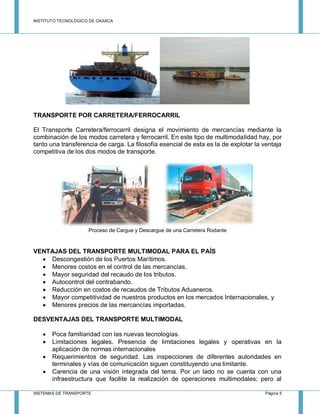 INSTITUTO TECNOLÓGICO DE OAXACA
SISTEMAS DE TRANSPORTE Página 5
TRANSPORTE POR CARRETERA/FERROCARRIL
El Transporte Carretera/ferrocarril designa el movimiento de mercancías mediante la
combinación de los modos carretera y ferrocarril. En este tipo de multimodalidad hay, por
tanto una transferencia de carga. La filosofía esencial de esta es la de explotar la ventaja
competitiva de los dos modos de transporte.
Proceso de Cargue y Descargue de una Carretera Rodante
VENTAJAS DEL TRANSPORTE MULTIMODAL PARA EL PAÍS
 Descongestión de los Puertos Marítimos.
 Menores costos en el control de las mercancías.
 Mayor seguridad del recaudo de los tributos.
 Autocontrol del contrabando.
 Reducción en costos de recaudos de Tributos Aduaneros.
 Mayor competitividad de nuestros productos en los mercados Internacionales, y
 Menores precios de las mercancías importadas.
DESVENTAJAS DEL TRANSPORTE MULTIMODAL
 Poca familiaridad con las nuevas tecnologías.
 Limitaciones legales. Presencia de limitaciones legales y operativas en la
aplicación de normas internacionales
 Requerimientos de seguridad. Las inspecciones de diferentes autoridades en
terminales y vías de comunicación siguen constituyendo una limitante.
 Carencia de una visión integrada del tema. Por un lado no se cuenta con una
infraestructura que facilite la realización de operaciones multimodales; pero al
 