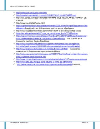 INSTITUTO TECNOLÓGICO DE OAXACA
SISTEMAS DE TRANSPORTE Página 50
 http://definicion.de/puerto-maritimo/
 http://spanish.peopledaily.com.cn/n/2014/0701/c31614-8749328.html
 https://es.scribd.com/doc/49970465/NORMAS-QUE-REGULAN-EL-TRANSP-DE-
CARGA
 http://www.iso.org/iso/home.html
 https://upcommons.upc.edu/bitstream/handle/2099.1/5917/03.pdf?sequence=4&is
Allowed=yLocalizaciones óptimas para puertos secos, albert pons
 http://www.logisticamx.enfasis.com/notas/13074-el-binomio-puertos-secos
 https://es.wikipedia.org/wiki/Zonas_de_actividades_log%C3%ADsticas
 https://upcommons.upc.edu/bitstream/handle/2117/289/8.%20Rua.pdf;jsessionid=
935D24866B878AA498870F7AE3608D01?sequence=1 Los puertos en el
transporte marítino, Carles Rúa Costa
 http://www.ingenieriaindustrialonline.com/herramientas-para-el-ingeniero-
industrial/medios-y-gesti%C3%B3n-del-transporte/transporte-multimodal/
 http://www.explorandomexico.com.mx/about-mexico/6/169/ Explorando
mexicoLos 10 Puertos mas Importantes de México
 http://retos-operaciones-logistica.eae.es/2014/07/los-3-software-mas-interesantes-
para-la-gestion-del-transporte.htm
 http://www.comercioyaduanas.com.mx/aduanas/aduana/107-que-es-una-aduana
 http://www.etta.edu.mx/que-es-la-aduana-y-como-se-administra/
 http://www.transporte.mx/camaras-y-organismos-del-transporte/trasporte.
 
