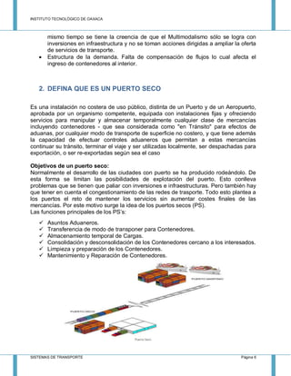 INSTITUTO TECNOLÓGICO DE OAXACA
SISTEMAS DE TRANSPORTE Página 6
mismo tiempo se tiene la creencia de que el Multimodalismo sólo se logra con
inversiones en infraestructura y no se toman acciones dirigidas a ampliar la oferta
de servicios de transporte.
 Estructura de la demanda. Falta de compensación de flujos lo cual afecta el
ingreso de contenedores al interior.
2. DEFINA QUE ES UN PUERTO SECO
Es una instalación no costera de uso público, distinta de un Puerto y de un Aeropuerto,
aprobada por un organismo competente, equipada con instalaciones fijas y ofreciendo
servicios para manipular y almacenar temporalmente cualquier clase de mercancías
incluyendo contenedores - que sea considerada como "en Tránsito" para efectos de
aduanas, por cualquier modo de transporte de superficie no costero, y que tiene además
la capacidad de efectuar controles aduaneros que permitan a estas mercancías
continuar su tránsito, terminar el viaje y ser utilizadas localmente, ser despachadas para
exportación, o ser re-exportadas según sea el caso
Objetivos de un puerto seco:
Normalmente el desarrollo de las ciudades con puerto se ha producido rodeándolo. De
esta forma se limitan las posibilidades de explotación del puerto. Esto conlleva
problemas que se tienen que paliar con inversiones e infraestructuras. Pero también hay
que tener en cuenta el congestionamiento de las redes de trasporte. Todo esto plantea a
los puertos el reto de mantener los servicios sin aumentar costes finales de las
mercancías. Por este motivo surge la idea de los puertos secos (PS).
Las funciones principales de los PS’s:
 Asuntos Aduaneros.
 Transferencia de modo de transponer para Contenedores.
 Almacenamiento temporal de Cargas.
 Consolidación y desconsolidación de los Contenedores cercano a los interesados.
 Limpieza y preparación de los Contenedores.
 Mantenimiento y Reparación de Contenedores.
 